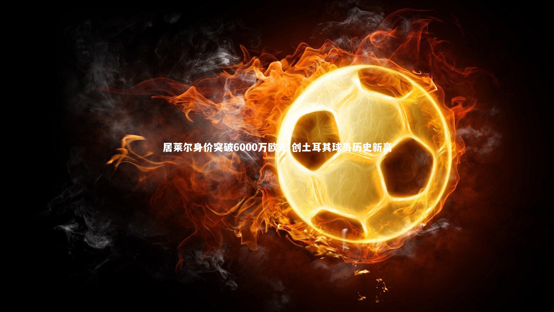 居莱尔身价突破6000万欧元 创土耳其球员历史新高